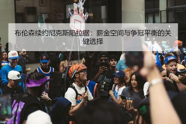 布伦森续约尼克斯陷拉锯：薪金空间与争冠平衡的关键选择